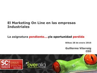 El Marketing On Line en las empresas Industriales La asignatura pendiente….yla oportunidad perdida Bilbao 28 de enero 2010 Guillermo Vilarroig CEO 