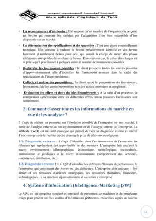 ∗ La reconnaissance d’un besoin : Elle suppose qu’un membre de l’organisation perçoive
  un besoin qui pourrait être satisfait par l’acquisition d’un bien susceptible d’être
  disponible sur un marché.
∗ La détermination des spécifications et des quantités : C’est une phase essentiellement
  technique. Elle consiste à traduire le besoin précédemment identifié en des termes
  lairement et totalement définis pour ceux qui auront la charge de mener des phases
  ultérieures susceptibles de satisfaire ce besoin. Dans certains cas, le cahier des charges est
  si précis qu’il peut limiter à quelques unités le nombre de fournisseurs possibles.
∗ Recherche des fournisseurs possibles : Le client prospecte toutes les sources possibles
  d’approvisionnement afin d’identifier les fournisseurs rentrant dans le cadre des
  spécifications de l’étape précédente.
∗ Collecte et analyse des propositions : Le client reçoit les propositions des fournisseurs,
  les examine, fait des contre-propositions (cas des achats importants et complexes).
∗    Evaluation des offres et choix du (des) fournisseur(s) : A la suite d’un processus de
    comparaison systématique entre les différentes offres, un ou plusieurs fournisseurs sont
    sélectionnés.

    3. Comment classer toutes les informations du marché en
       vue de les analyser ?
Il s’agit de réaliser un pronostic sur l’évolution possible de l’entreprise sur son marché, à
partir de l’analyse externe de son environnement et de l’analyse interne de l’entreprise. La
méthode SWOT est un outil d’analyse qui permet de faire un diagnostic externe et interne
d’une entreprise et de faciliter à cette dernière la prise de décisions stratégiques.
1.1. Diagnostic externe : Il s’agit d’identifier dans l’environnement de l’entreprise les
éléments qui représentent des opportunités ou des menaces. L’entreprise doit analyser le
macro environnement (démographique, économique, technologique, socioculturel,
institutionnel et juridique) et le micro environnement (comportement des acheteurs,
concurrence, distribution, etc.)
1.2. Diagnostic interne : Il s’agit d’identifier les différents éléments de performance de
l’entreprise qui constituent des forces ou des faiblesses. L’entreprise doit analyser : Son
métier et ses domaines d’activités stratégiques, ses ressources (humaines, financières,
technologiques…), sa structure organisationnelle et sa culture d’entreprise.

    4. Système d’Information (Intelligence) Marketing (SIM)
Le SIM est un complexe structuré et interactif de personnes, de machines et de procédures
conçu pour générer un flux continu d’informations pertinentes, recueillies auprès de sources



                                                                                                   12
 
