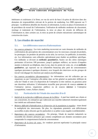 intérieures et extérieures à la firme, en vue de servir de base à la prise de décision dans des
domaines de responsabilités relevant de la gestion du marketing. Les SIM reposent sur 5
principes : la définition détaillée des besoins en information, la mise en place d’instruments et
de procédures de recueil de l’information, l’utilisation de méthodes modernes de classement,
stockage et traitement de l’information, la mise en place de circuits de diffusion de
l’information et, dans certains cas, la mise au point de certains mécanismes automatiques de
correction des écarts.

    5. Les études de marché
    5.1.       Les différentes sources d’informations
-   Les sources primaires : Les tests marketing recouvrent un vaste domaine de méthodes de
    confrontation des perceptions des consommateurs avec les nouveaux concepts de produits,
    les prototypes, les produits de présérie ou de série, les services, les publicités, la notoriété,
    etc. Les informations sont collectées spécialement pour étudier un problème spécifique.
    Ces méthodes se divisent en méthodes quantitatives, basées sur des séries statistiques
    pertinentes (d’environ 100 personnes, jusqu’à quelques milliers), au travers d’enquêtes
    menées à domicile au téléphone, dans la rue, dans les points de vente, etc. et en méthodes
    qualitatives, qui reposent sur un échantillon beaucoup plus petit de consommateurs
    (quelques personnes à quelques dizaines), avec lesquels des interviews ou des groupes de
    travail vont dégager les réactions par analyse psychologique.
-   Les sources secondaires (documentaires) : les informations ont été collectées par un
    organisme ou par l’entreprise elle-même dans un but général ou particulier différent de
    celui de l’étude et sont à la disposition de l’entreprise (à titre onéreux ou gracieux) pour
    une deuxième utilisation. L’information recueillie peut provenir de sources externes de
    l’entreprise (presse, organismes publics) ou de sources internes à l’entreprise
    (comptabilité, ventes, fichiers clients).
    5.2.        Particularité de l'étude des marchés B to B
∗ Intérêt de la recherche à différents niveaux de la filière : A part leur intérêt aux clients et
  aux concurrents, les entreprises qui s'adressent aux marchés industriels étendent également
  leur intérêt aux utilisateurs finaux.
∗ Relative difficulté d'identification et d'interview de la population à enquêter : étant donné
  la multiplicité des intervenants. De plus, les répondants potentiels sont difficilement
  accessibles et plus réticents que les particuliers à se prêter à une enquête (confidentialité).
∗ Importance des sources secondaires : En principe, l'étude de marchés industriels ne
  rassemble des données primaires que comme complément aux données secondaires pour
  comprendre le comportement d'achat du consommateur.
∗ Importance de la force de vente : les vendeurs peuvent représenter la principale source
  d’information.



                                                                                                        13
 