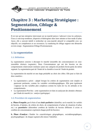 Chapitre 3 : Marketing Stratégique :
Segmentation, Ciblage &
Positionnement
Il est rare qu’une entreprise intervenant sur un marché puisse s’adresser à tous les acheteurs.
Ceux-ci sont trop nombreux, dispersés et hétérogènes dans leurs attentes et leur mode d’achat.
Aussi, elle a souvent intérêt à rechercher un sous-marché attractif et compatible avec ses
objectifs, ses compétences et ses ressources. Le marketing de ciblage suppose une démarche
en trois temps : Segmentation-Ciblage-Positionnement.


1. La segmentation
1.1. Définition

La segmentation consiste à découper le marché (ensemble des consommateurs) en sous-
ensembles distincts (segments). Deux Consommateurs qui ont des besoins ou des
comportements relativement similaires (pour une catégorie de produit) feront partie du même
segment. La segmentation part de l’étude de la clientèle et non de l’étude du produit.

La segmentation du marché est une étape préalable au choix des cibles. Elle peut se faire de
deux manières :

•   La segmentation a priori : adapté lorsque les critères de segmentation sont simples et
    paraissent pertinents, comme les variables sociodémographiques. Elle peut également
    s’appuyer sur des variables plus complexes comme les styles de vie, les attitudes et les
    comportements.
•   La segmentation Post-hoc : cette segmentation est faite en analysant des données obtenues
    par l'étude de marché (ex : analyse typologique)

1.2. Procédure de segmentation

a. Phase d’enquête, par le biais d’une étude qualitative (identifier, sur le marché, les variétés
de besoins, d’attentes, de critères de choix, de comportements d’achat, de situations d’achat,
etc.) ou quantitative (dénombrer combien de familles de besoins différents il existe et
combien de consommateurs expriment chaque profil de besoins).

b. Phase d’analyse : Etudier les caractéristiques géographiques, sociodémographiques,
psychographiques de chaque segment afin mieux l’identifier.




                                                                                                    14
 