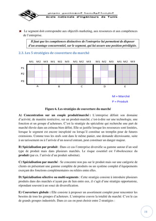 Le segment doit correspondre aux objectifs marketing, aux ressources et aux compétences
   de l’entreprise.
          Il faut que les compétences distinctives de l'entreprise lui permettent de disposer
        d’un avantage concurrentiel, sur le segment, qui lui assure une position privilégiée.

2.3. Les 5 stratégies de couverture du marché




                     Figure 6. Les stratégies de couverture du marché
A) Concentration sur un couple produit/marché : L’entreprise définit son domaine
d’activité, de manière restrictive, sur un produit-marché, c’est-à-dire sur une technologie, une
fonction et un groupe d’acheteurs. C’est la stratégie du spécialiste qui recherche une part de
marché élevée dans un créneau bien défini. Elle se justifie lorsque les ressources sont limitées,
lorsque le segment est encore inexploité ou lorsqu’il constitue un tremplin pour de futures
extensions. Comme tous les œufs sont dans le même panier, une demande décroissante, suite
à un tarissement ou à l’arrivée d’un nouvel entrant, peut constituer un danger majeur.

B) Spécialisation par produit : Dans ce cas l’entreprise diversifie sa gamme autour d’un seul
type de produit mais dans plusieurs marchés. Le risque essentiel est l’obsolescence du
produit (par ex. l’arrivée d’un produit substitut).

C) Spécialisation par marché : Se concentre non pas sur le produit mais sur une catégorie de
clients en présentant une gamme complète de produits ou un système complet d’équipements
exerçant des fonctions complémentaires ou reliées entre elles.

D) Spécialisation sélective ou multi-segments : Cette stratégie consiste à introduire plusieurs
produits dans des marchés n’ayant pas de lien entre eux, il s’agit d’une stratégie opportuniste,
répondant souvent à un souci de diversification.

E) Couverture globale : Elle consiste à proposer un assortiment complet pour rencontrer les
besoins de tous les groupes d’acheteurs. L’entreprise couvre la totalité du marché. C’est le cas
de grands groupes industriels. Dans ce cas on peut choisir entre 2 stratégies :


                                                                                                    18
 