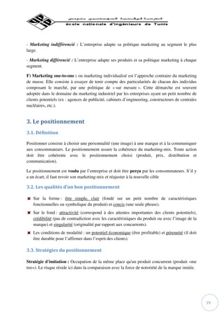 - Marketing indifférencié : L’entreprise adapte sa politique marketing au segment le plus
large.

- Marketing différencié : L’entreprise adapte ses produits et sa politique marketing à chaque
segment.

F) Marketing one-to-one : ou marketing individualisé est l’approche contraire du marketing
de masse. Elle consiste à essayer de tenir compte des particularités de chacun des individus
composant le marché, par une politique de « sur mesure ». Cette démarche est souvent
adoptée dans le domaine du marketing industriel par les entreprises ayant un petit nombre de
clients potentiels (ex : agences de publicité, cabinets d’engineering, constructeurs de centrales
nucléaires, etc.).


3. Le positionnement
3.1. Définition

Positionner consiste à choisir une personnalité (une image) à une marque et à la communiquer
aux consommateurs. Le positionnement assure la cohérence du marketing-mix. Toute action
doit être cohérente avec le positionnement choisi (produit, prix, distribution et
communication).

Le positionnement est voulu par l’entreprise et doit être perçu par les consommateurs. S’il y
a un écart, il faut revoir son marketing-mix et réajuster à la nouvelle cible

3.2. Les qualités d’un bon positionnement

   Sur la forme : être simple, clair (fondé sur un petit nombre de caractéristiques
   fonctionnelles ou symbolique du produit) et concis (une seule phrase).
   Sur le fond : attractivité (correspond à des attentes importantes des clients potentiels),
   crédibilité (pas de contradiction avec les caractéristiques du produit ou avec l’image de la
   marque) et singularité (originalité par rapport aux concurrents).
   Les conditions de modalité : un potentiel économique (être profitable) et pérennité (il doit
   être durable pour l’affirmer dans l’esprit des clients).

3.3. Stratégies du positionnement

Stratégie d'imitation : Occupation de la même place qu'un produit concurrent (produit «me
too»). Le risque réside ici dans la comparaison avec la force de notoriété de la marque imitée.




                                                                                                    19
 