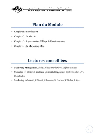 Plan du Module
∗ Chapitre 1 : Introduction

∗ Chapitre 2 : Le Marché

∗ Chapitre 3 : Segmentation, Ciblage & Positionnement

∗ Chapitre 4 : Le Marketing-Mix




                   Lectures conseillées
∗ Marketing Management, Philip Kotler, Bernard Dubois, Delphine Manceau
∗ Mercator : Théorie et pratique du marketing, Jacques Lendrevie, Julien Lévy,
   Denis Lindon.
∗ Marketing industriel, R. Maniak, C. Baumann, M. Fouchard, V. Molliex, R. Soyer.




                                                                                    2
 