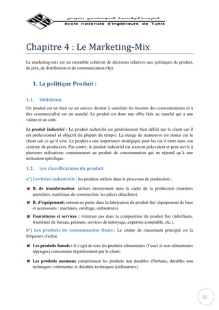 Chapitre 4 : Le Marketing-Mix
Le marketing-mix est un ensemble cohérent de décisions relatives aux politiques de produit,
de prix, de distribution et de communication (4p).


   1. La politique Produit :

1.1.   Définition
Un produit est un bien ou un service destiné à satisfaire les besoins des consommateurs et à
être commercialisé sur un marché. Le produit est donc une offre faite au marché qui a une
valeur et un coût.

Le produit industriel : Le produit recherché est généralement bien défini par le client car il
est professionnel et objectif (la plupart du temps). La marge de manœuvre est mince car le
client sait ce qu’il veut. Le produit a une importance stratégique pour lui car il entre dans son
système de production. Par contre, le produit industriel est souvent polyvalent et peut servir à
plusieurs utilisations contrairement au produit de consommation qui ne répond qu’à une
utilisation spécifique.

1.2.   Les classifications du produit

a°) Les biens industriels : les produits utilisés dans le processus de production :

   B. de transformation: utilisés directement dans le cadre de la production (matières
   premières, matériaux de construction, les pièces détachées).
   B. d'équipement: entrent en partie dans la fabrication du produit fini (équipement de base
   et accessoires : machines, outillage, ordinateurs).
   Fournitures et services : n'entrant pas dans la composition du produit fini (lubrifiants,
   fourniture de bureau, peinture, services de nettoyage, expertise comptable, etc.).
b°) Les produits de consommation finale : Le critère de classement principal est la
fréquence d'achat.

   Les produits banals : il s’agit de tous les produits alimentaires (l’eau) et non alimentaires
   (éponges) consommés régulièrement par le client;

   Les produits anomaux comprennent les produits non durables (Parfum), durables non
   techniques (vêtements) et durables techniques (ordinateurs).




                                                                                                    22
 