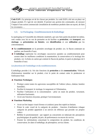 Code EAN : Le principe est de les classer par produits. Le code EAN a été mis en place sur
chaque produit. Il s’agit de son identité. Il permet une gestion des commandes, de mesurer
l’impact d’une action commerciale (installation de nombreux produits dans un rayon), de faire
les inventaires …

   1.3.    Le Packaging : Conditionnement & Emballage

Le packaging est l’ensemble des éléments matériels, qui sans faire partie du produit lui-même,
sont vendus avec lui en vue de permettre ou de faciliter sa protection, son transport, son
stockage, sa présentation en linéaire, son identification et son utilisation par les
consommateurs.

   Le conditionnement est la première enveloppe du produit. (ex. le flacon contenant un
   parfum, une bouteille d’eau).
   L'emballage représente les enveloppes successives ajoutées au conditionnement pour
   assurer dans les meilleures conditions la manutention, la conservation et le stockage des
   produits. (ex: la boite en carton qui contient le flacon de parfum, le pack en plastique de 6
   bouteilles d’eau).

Les fonctions de l'emballage et du conditionnement.

L'emballage possède à la fois des fonctions de protection et de communication. Véhicule
d'information immédiat sur le produit, c'est le point de contact entre le producteur et
l'utilisateur final.

   Fonctions Techniques

   •   Protéger contre toutes les agressions susceptibles de l’altérer (chocs, chaleur, lumière
       humidité),
   •   Faciliter le transport, le stockage, le rangement et l’élimination,
   •   Faciliter l’utilisation et la consommation : prise en main du produit, versement,
       utilisation fractionnée,
   •   Avoir une fonction citoyenne, protéger l’environnement.
   Fonctions Marketing

   •   Avoir un fort impact visuel (formes et couleurs) pour être repéré en linéaire.
   •   Porter le code visuel de la catégorie de produits : fonction d’attribution (chaque
       catégorie de produit appartient à un univers de référence qui possède ses propres
       codes).
   •   Refléter le positionnement : par rapport au concurrents en induisant des perceptions
       psychologiques de qualité, de prix, de performances ou encore de service.
   •   Fournir les informations concernant la composition du produit, les conditions de
       conservation, les dates d’emballage, de péremption, service clients.



                                                                                                   23
 