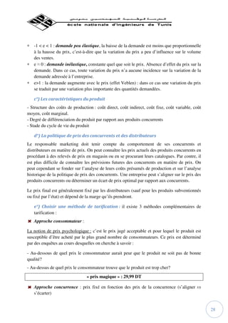∗   -1 < e < 1 : demande peu élastique, la baisse de la demande est moins que proportionnelle
    à la hausse du prix, c’est-à-dire que la variation du prix a peu d’influence sur le volume
    des ventes.
∗   e ≈ 0 : demande inélastique, constante quel que soit le prix. Absence d’effet du prix sur la
    demande. Dans ce cas, toute variation du prix n’a aucune incidence sur la variation de la
    demande adressée à l’entreprise.
∗   e>1 : la demande augmente avec le prix (effet Veblen) : dans ce cas une variation du prix
    se traduit par une variation plus importante des quantités demandées.

    c°) Les caractéristiques du produit
- Structure des coûts de production : coût direct, coût indirect, coût fixe, coût variable, coût
moyen, coût marginal.
- Degré de différenciation du produit par rapport aux produits concurrents
- Stade du cycle de vie du produit

    d°) La politique de prix des concurrents et des distributeurs
Le responsable marketing doit tenir compte du comportement de ses concurrents et
distributeurs en matière de prix. On peut connaître les prix actuels des produits concurrents en
procédant à des relevés de prix en magasin ou en se procurant leurs catalogues. Par contre, il
est plus difficile de connaître les prévisions futures des concurrents en matière de prix. On
peut cependant se fonder sur l’analyse de leurs coûts présumés de production et sur l’analyse
historique de la politique de prix des concurrents. Une entreprise peut s’aligner sur le prix des
produits concurrents ou déterminer un écart de prix optimal par rapport aux concurrents.

Le prix final est généralement fixé par les distributeurs (sauf pour les produits subventionnés
ou fixé par l’état) et dépend de la marge qu’ils prendront.

    e°) Choisir une méthode de tarification : il existe 3 méthodes complémentaires de
    tarification :
    Approche consommateur :

La notion de prix psychologique : c’est le prix jugé acceptable et pour lequel le produit est
susceptible d’être acheté par le plus grand nombre de consommateurs. Ce prix est déterminé
par des enquêtes au cours desquelles on cherche à savoir :

- Au-dessous de quel prix le consommateur aurait peur que le produit ne soit pas de bonne
qualité?
- Au-dessus de quel prix le consommateur trouve que le produit est trop cher?
                                 « prix magique » : 29,99 DT

    Approche concurrence : prix fixé en fonction des prix de la concurrence (s’aligner vs
    s’écarter)


                                                                                                    28
 