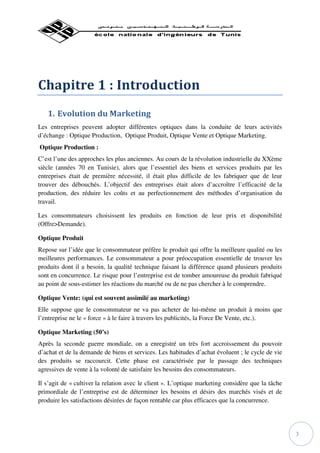 Chapitre 1 : Introduction
   1. Evolution du Marketing
Les entreprises peuvent adopter différentes optiques dans la conduite de leurs activités
d’échange : Optique Production, Optique Produit, Optique Vente et Optique Marketing.
Optique Production :
C’est l’une des approches les plus anciennes. Au cours de la révolution industrielle du XXème
siècle (années 70 en Tunisie), alors que l’essentiel des biens et services produits par les
entreprises était de première nécessité, il était plus difficile de les fabriquer que de leur
trouver des débouchés. L’objectif des entreprises était alors d’accroître l’efficacité de la
production, des réduire les coûts et au perfectionnement des méthodes d’organisation du
travail.

Les consommateurs choisissent les produits en fonction de leur prix et disponibilité
(Offre>Demande).

Optique Produit
Repose sur l’idée que le consommateur préfère le produit qui offre la meilleure qualité ou les
meilleures performances. Le consommateur a pour préoccupation essentielle de trouver les
produits dont il a besoin, la qualité technique faisant la différence quand plusieurs produits
sont en concurrence. Le risque pour l’entreprise est de tomber amoureuse du produit fabriqué
au point de sous-estimer les réactions du marché ou de ne pas chercher à le comprendre.

Optique Vente: (qui est souvent assimilé au marketing)
Elle suppose que le consommateur ne va pas acheter de lui-même un produit à moins que
l’entreprise ne le « force » à le faire à travers les publicités, la Force De Vente, etc.).

Optique Marketing (50’s)
Après la seconde guerre mondiale, on a enregistré un très fort accroissement du pouvoir
d’achat et de la demande de biens et services. Les habitudes d’achat évoluent ; le cycle de vie
des produits se raccourcit. Cette phase est caractérisée par le passage des techniques
agressives de vente à la volonté de satisfaire les besoins des consommateurs.

Il s’agit de « cultiver la relation avec le client ». L’optique marketing considère que la tâche
primordiale de l’entreprise est de déterminer les besoins et désirs des marchés visés et de
produire les satisfactions désirées de façon rentable car plus efficaces que la concurrence.




                                                                                                   3
 