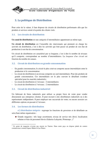 3. La politique de Distribution

Pour créer de la valeur, il faut disposer de circuits de distribution performants afin que les
produits et services soient à la portée des clients visés.

3.1.   Les circuits de distribution

Un canal de distribution est une catégorie d’intermédiaires appartenant au même type.

Un circuit de distribution est l’ensemble des intervenants qui prennent en charge les
activités de distribution, c’est à dire les activités qui font passer un produit de son état de
production à son état de consommation.

Un circuit de distribution est caractérisé par sa longueur, c’est à dire le nombre de niveaux
qu’il comporte, correspondant au nombre d’intermédiaires. La longueur d'un circuit est
fonction du nombre de canaux.

3.2.   Circuit de distribution en grande consommation

-   En grande consommation, le circuit le plus court ne comporte aucun intermédiaire entre le
    producteur et le consommateur.
-   Le circuit de distribution à un niveau comporte un seul intermédiaire. Pour des produits de
    grande consommation. Cet intermédiaire est le plus souvent le détaillant (vendeur
    spécialisé pour les marchés industriels).
-   Le circuit de distribution à 2 niveaux : 2 intermédiaires
-   Le circuit de distribution à 3 niveaux : 2 intermédiaires

3.3.   Circuit de distribution industriel

Un fabricant de biens industriels peut utiliser sa propre force de vente pour vendre
directement aux entreprises clientes. Il peut recourir à des distributeurs industriels ou à des
représentants indépendants. Il peut employer une succursale de vente; ou encore associer ces
différentes options en passant à 2 niveaux.

3.4.   Les formes de distribution
        a°) Distribution intégrée : regroupe les fonctions de grossistes et de détaillants au
sein d'une même organisation :
       Grands magasins : très large assortiment, niveau de service très élevé, localisation
       urbaine et frais de personnel élevés (Galeries Lafayette, Printemps...)1

1
  Ce genre de magasins n’existe pas encore en Tunisie. Dans notre pays on dispose plutôt de centres
commerciaux comme Espace Makni et Lac Palace.



                                                                                                      30
 