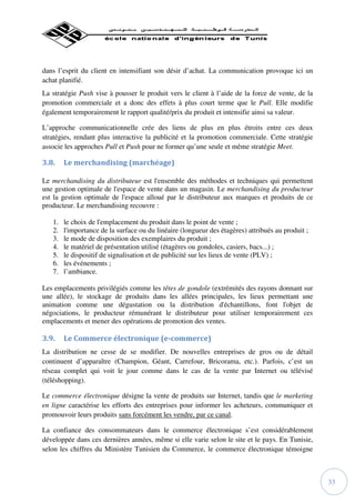 dans l’esprit du client en intensifiant son désir d’achat. La communication provoque ici un
achat planifié.
La stratégie Push vise à pousser le produit vers le client à l’aide de la force de vente, de la
promotion commerciale et a donc des effets à plus court terme que le Pull. Elle modifie
également temporairement le rapport qualité/prix du produit et intensifie ainsi sa valeur.

L’approche communicationnelle crée des liens de plus en plus étroits entre ces deux
stratégies, rendant plus interactive la publicité et la promotion commerciale. Cette stratégie
associe les approches Pull et Push pour ne former qu’une seule et même stratégie Meet.

3.8.    Le merchandising (marchéage)

Le merchandising du distributeur est l'ensemble des méthodes et techniques qui permettent
une gestion optimale de l'espace de vente dans un magasin. Le merchandising du producteur
est la gestion optimale de l'espace alloué par le distributeur aux marques et produits de ce
producteur. Le merchandising recouvre :

   1.   le choix de l'emplacement du produit dans le point de vente ;
   2.   l'importance de la surface ou du linéaire (longueur des étagères) attribués au produit ;
   3.   le mode de disposition des exemplaires du produit ;
   4.   le matériel de présentation utilisé (étagères ou gondoles, casiers, bacs...) ;
   5.   le dispositif de signalisation et de publicité sur les lieux de vente (PLV) ;
   6.   les événements ;
   7.   l’ambiance.

Les emplacements privilégiés comme les têtes de gondole (extrémités des rayons donnant sur
une allée), le stockage de produits dans les allées principales, les lieux permettant une
animation comme une dégustation ou la distribution d'échantillons, font l'objet de
négociations, le producteur rémunérant le distributeur pour utiliser temporairement ces
emplacements et mener des opérations de promotion des ventes.

3.9.    Le Commerce électronique (e-commerce)
La distribution ne cesse de se modifier. De nouvelles entreprises de gros ou de détail
continuent d’apparaître (Champion, Géant, Carrefour, Bricorama, etc.). Parfois, c’est un
réseau complet qui voit le jour comme dans le cas de la vente par Internet ou télévisé
(téléshopping).

Le commerce électronique désigne la vente de produits sur Internet, tandis que le marketing
en ligne caractérise les efforts des entreprises pour informer les acheteurs, communiquer et
promouvoir leurs produits sans forcément les vendre, par ce canal.

La confiance des consommateurs dans le commerce électronique s’est considérablement
développée dans ces dernières années, même si elle varie selon le site et le pays. En Tunisie,
selon les chiffres du Ministère Tunisien du Commerce, le commerce électronique témoigne



                                                                                                   33
 