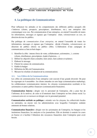 4. La politique de Communication

Pour influencer les attitudes et les comportements des différents publics auxquels elle
s’intéresse (clients, prospects, prescripteurs, distributeurs, etc.), une entreprise doit
communiquer avec eux. Par communication d’une entreprise, on entend l’ensemble de toutes
les informations, messages et signaux que l’entreprise émet, volontairement ou non, en
direction de tous les publics.

Par politique de communication d’une entreprise, on entend l’ensemble de toutes les
informations, messages et signaux que l’entreprise décide d’émettre, volontairement, en
direction de publics choisis ou publics cibles. L’élaboration d’une campagne de
communication se faut en huit étapes :

1. Identifier la cible : interne (force de vente, collaborateurs, actionnaires,..) ; externe
   (clients, distributeurs, prescripteurs, leader d'opinions, ...).
2. Définir les objectifs (faire-connaître, faire aimer, faire acheter et racheter).
3. Elaborer le message.
4. Choisir les canaux de communication.
5. Etablir le budget
6. Définition du Mix de Communication
7. Mesurer les résultats (évaluation de la communication).

4.1.    Les Cibles de la Communication
Les cibles de communication d’une entreprise sont souvent d’une grande diversité. On peut
les regrouper en 4 ensembles : les clients entendus en sens large (communication marketing),
les collaborateurs (communication interne), les citoyens (communication sociétale) et les
actionnaires et autres publics financiers (communication financière).

Communication Interne : dirigée vers le personnel de l'entreprise, elle a pour but de
l’informer, de le motiver, de créer et d’entretenir dans l’entreprise un bon climat social. La
communication de recrutement est dirigée vers le personnel potentiel.

Communication sociétale ou politique : orientée vers les citoyens, les collectivités locales
ou nationales, ou encore vers les administrations avec lesquelles l’entreprise souhaite
entretenir de bonnes relations.

Communication financière : dirigée vers les actionnaires de l’entreprise, les banques et les
institutions financières, les analystes et les journalistes. Elle est destinée à soutenir les cours
en bourse et à faciliter l’obtention des ressources financières dont l’entreprise peut avoir
besoin.




                                                                                                      35
 