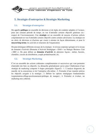 5. Stratégie d’entreprise & Stratégie Marketing

   5.1.        Stratégie d’entreprise

On appelle politique un ensemble de décisions et de règles de conduite adoptées à l’avance,
pour une certaine période de temps, en vue d’atteindre certains objectifs généraux (ex :
respect de l’environnement). Une stratégie est un ensemble de moyens d’actions utilisés
conjointement en vue d’atteindre certains objectifs contre certains adversaires. La stratégie est
un choix de décisions et d'actions qui visent à orienter de façon déterminante, et pour le
moyen-long terme, les activités et structures de l'organisation.

On peut distinguer différents niveaux de la stratégie : le niveau corporate (groupe) et le niveau
du domaine d’activité (Domaine d’Activité Stratégique « DAS » ou Stategic Business Unit
« SBU »). On peut définir un domaine d’activité de plusieurs façons : métier, besoins,
clientèles, circuits de distribution, couple produit/marché, etc.

   5.2.        Stratégie Marketing

C’est un ensemble des actions cohérentes complémentaire et successives qui vont permettre
d'atteindre des buts ou objectifs. La démarche généralement suivie pour l’élaboration d’une
stratégie de marketing comporte 4 étapes principales (figure2) : 1. L’analyse diagnostic du
marché, de la concurrence et de l’entreprise elle-même ; 2. Formuler d’une manière précise
les objectifs assignés à la stratégie ; 3. Définir les options stratégiques fondamentales
(segmentation-ciblage-positionnement-politique de marque) ; 4. Formuler et évaluer, un
marketing-mix cohérent.




                                                                                                    7
 