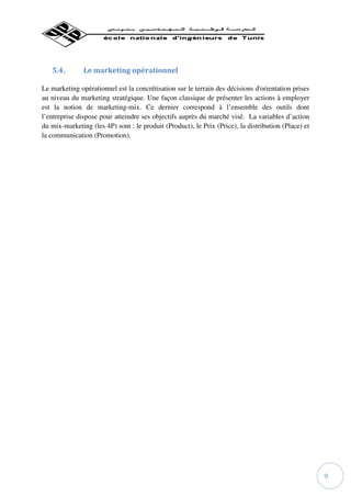 5.4.        Le marketing opérationnel

Le marketing opérationnel est la concrétisation sur le terrain des décisions d'orientation prises
au niveau du marketing stratégique. Une façon classique de présenter les actions à employer
est la notion de marketing-mix. Ce dernier correspond à l’ensemble des outils dont
l’entreprise dispose pour atteindre ses objectifs auprès du marché visé. La variables d’action
du mix-marketing (les 4P) sont : le produit (Product), le Prix (Price), la distribution (Place) et
la communication (Promotion).




                                                                                                     9
 