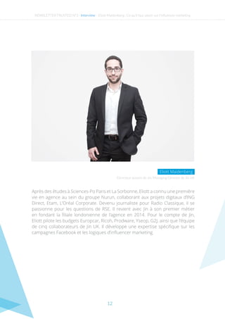 12
NEWSLETTER TRUSTED N°3 - Interview - Eliott Maidenberg : Ce qu’il faut savoir sur l’influencer marketing
Après des études à Sciences-Po Paris et La Sorbonne, Eliott a connu une première
vie en agence au sein du groupe Nurun, collaborant aux projets digitaux d’ING
Direct, Etam, L’Oréal Corporate. Devenu journaliste pour Radio Classique, il se
passionne pour les questions de RSE. Il revient avec Jin à son premier métier
en fondant la filiale londonienne de l’agence en 2014. Pour le compte de Jin,
Eliott pilote les budgets Europcar, Ricoh, Prodware, Yseop, G2J, ainsi que l’équipe
de cinq collaborateurs de Jin UK. Il développe une expertise spécifique sur les
campagnes Facebook et les logiques d’influencer marketing.
Directeur associé de Jin, Managing Director de Jin UK
Eliott Maidenberg
 
