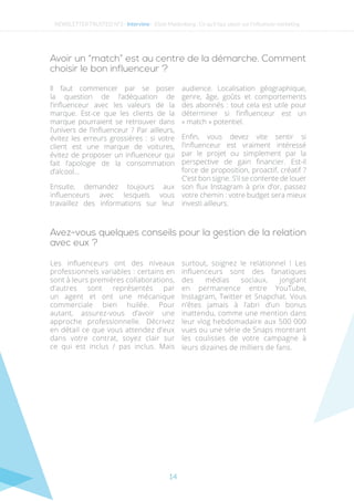 14
Avoir un “match” est au centre de la démarche. Comment
choisir le bon influenceur ?
Il faut commencer par se poser
la question de l’adéquation de
l’influenceur avec les valeurs de la
marque. Est-ce que les clients de la
marque pourraient se retrouver dans
l’univers de l’influenceur ? Par ailleurs,
évitez les erreurs grossières : si votre
client est une marque de voitures,
évitez de proposer un influenceur qui
fait l’apologie de la consommation
d’alcool…
Ensuite, demandez toujours aux
influenceurs avec lesquels vous
travaillez des informations sur leur
audience. Localisation géographique,
genre, âge, goûts et comportements
des abonnés : tout cela est utile pour
déterminer si l’influenceur est un
« match » potentiel.
Enfin, vous devez vite sentir si
l’influenceur est vraiment intéressé
par le projet ou simplement par la
perspective de gain financier. Est-il
force de proposition, proactif, créatif ?
C’est bon signe. S’il se contente de louer
son flux Instagram à prix d’or, passez
votre chemin : votre budget sera mieux
investi ailleurs.
Avez-vous quelques conseils pour la gestion de la relation
avec eux ?
Les influenceurs ont des niveaux
professionnels variables : certains en
sont à leurs premières collaborations,
d’autres sont représentés par
un agent et ont une mécanique
commerciale bien huilée. Pour
autant, assurez-vous d’avoir une
approche professionnelle. Décrivez
en détail ce que vous attendez d’eux
dans votre contrat, soyez clair sur
ce qui est inclus / pas inclus. Mais
surtout, soignez le relationnel ! Les
influenceurs sont des fanatiques
des médias sociaux, jonglant
en permanence entre YouTube,
Instagram, Twitter et Snapchat. Vous
n’êtes jamais à l’abri d’un bonus
inattendu, comme une mention dans
leur vlog hebdomadaire aux 500 000
vues ou une série de Snaps montrant
les coulisses de votre campagne à
leurs dizaines de milliers de fans. 
NEWSLETTER TRUSTED N°3 - Interview - Eliott Maidenberg : Ce qu’il faut savoir sur l’influencer marketing
 