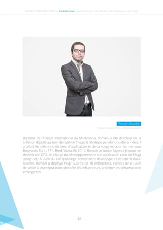 16
NEWSLETTER TRUSTED N°3 - L’œil de l’expert - Romain Boudré : Identification des influenceurs avec Plugr
Diplômé de l’Institut International du Multimédia, Romain a été directeur de la
création digitale au sein de l’agence Image & Stratégie pendant quatre années. Il
a piloté les créations de sites, d’application et de campagnes pour les marques
Bouygues, Sorin, TF1, Bred, Vitalia. En 2012, Romain co-fonde l’agence Jin pour en
devenir son CTO, en charge du développement de son application centrale, Plugr
(plugr.net). Au sein du Lab qu’il dirige, composé de développeurs et experts data-
science, Romain a déployé Plugr auprès de 70 entreprises, clientes de Jin, afin
de veiller à leur réputation, identifier les influenceurs, anticiper les conversations
émergentes.
Romain Boudré, CTO, co-fondateur de Jin
Romain Boudré
 