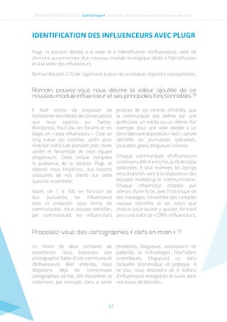 17
Romain, pouvez-vous nous décrire la valeur ajoutée de ce
nouveau module influenceur et ses principales fonctionnalités ?
Proposez-vous des cartographies « clefs en main » ?
Il était temps de proposer de
transformer les millions de conversations
que nous captons sur Twitter,
Wordpress, YouTube, les forums et les
blogs, en « data influenceurs ». C’est un
long travail qui s’achève, après avoir
mobilisé notre Lab pendant près d’une
année et l’ensemble de mon équipe
d’ingénieurs. Cette brique complète
la puissance de la solution Plugr et
répond, nous l’espérons, aux besoins
croissants de nos clients sur cette
question essentielle.
Notés de 1 à 100 en fonction de
leur puissance, les influenceurs
sont ici proposés sous forme de
communautés. Vous pouvez identifier,
par communauté, les influenceurs
proches de vos centres d’intérêts, que
la communauté soit définie par une
profession, un média ou un thème. Par
exemple, pour une veille dédiée à un
clientfabricantdeproduits« tech » seront
identifiés les journalistes spécialisés,
youtubers geeks, blogueurs sciences.
Chaque communauté d’influenceurs
continuerad’êtreenrichie,aufildesdata
collectées. À tout moment, les listings
ainsi élaborés sont à la disposition des
équipes marketing et communication.
Chaque influenceur dispose par
ailleurs d’une fiche, avec l’historique de
ses messages, l’ensemble des comptes
sociaux identifiés et les notes que
chacun peut vouloir y ajouter, formant
ainsi une sorte de « CRM » influenceurs.
En moins de deux semaines de
surveillance, nous élaborons une
photographie fiable d’une communauté
d’influenceurs. Bien entendu, nous
disposons déjà de nombreuses
cartographies ad hoc, afin d’accélérer ce
traitement, par exemple, dans la santé
(médecins, blogueurs, associations de
patients), la technologies (YouTubers
scientifiques, blogueurs) ou dans
l’actualité économique et politique. A
ce jour, nous disposons de 4 millions
d’influenceurs enregistrés et suivis dans
nos bases de données.
Plugr, la solution dédiée à la veille et à l’identification d’influenceurs, vient de
s’enrichir au printemps d’un nouveau module stratégique dédié à l’identification
et à la veille des influenceurs.
Romain Boudré, CTO de l’agence et auteur de ce module, répond à nos questions.
NEWSLETTER TRUSTED N°3 - L’œil de l’expert - Romain Boudré : Identification des influenceurs avec Plugr
Identification des influenceurs avec Plugr
 