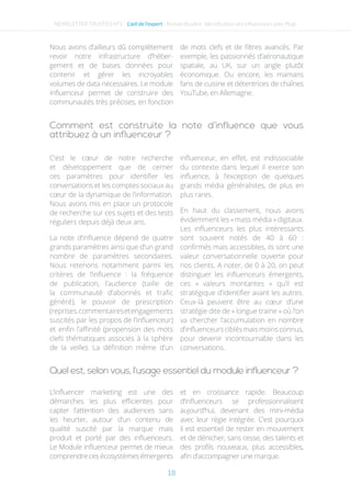 Comment est construite la note d’influence que vous
attribuez à un influenceur ?
Quel est, selon vous, l’usage essentiel du module influenceur ?
Nous avons d’ailleurs dû complètement
revoir notre infrastructure d’héber-
gement et de bases données pour
contenir et gérer les incroyables
volumes de data nécessaires. Le module
influenceur permet de construire des
communautés très précises, en fonction
de mots clefs et de filtres avancés. Par
exemple, les passionnés d’aéronautique
spatiale, au UK, sur un angle plutôt
économique. Ou encore, les mamans
fans de cuisine et détentrices de chaînes
YouTube, en Allemagne.
C’est le cœur de notre recherche
et développement que de cerner
ces paramètres pour identifier les
conversations et les comptes sociaux au
cœur de la dynamique de l’information.
Nous avons mis en place un protocole
de recherche sur ces sujets et des tests
réguliers depuis déjà deux ans.
La note d’influence dépend de quatre
grands paramètres ainsi que d’un grand
nombre de paramètres secondaires.
Nous retenons notamment parmi les
critères de l’influence : la fréquence
de publication, l’audience (taille de
la communauté d’abonnés et trafic
généré), le pouvoir de prescription
(reprises,commentairesetengagements
suscités par les propos de l’influenceur)
et enfin l’affinité (propension des mots
clefs thématiques associés à la sphère
de la veille). La définition même d’un
influenceur, en effet, est indissociable
du contexte dans lequel il exerce son
influence, à l’exception de quelques
grands média généralistes, de plus en
plus rares.
En haut du classement, nous avons
évidemment les «mass média » digitaux.
Les influenceurs les plus intéressants
sont souvent notés de 40 à 60 :
confirmés mais accessibles, ils sont une
valeur conversationnelle ouverte pour
nos clients. A noter, de 0 à 20, on peut
distinguer les influenceurs émergents,
ces « valeurs montantes » qu’il est
stratégique d’identifier avant les autres.
Ceux-là peuvent être au cœur d’une
stratégie dite de « longue traine » où l’on
va chercher l’accumulation en nombre
d’influenceursciblésmaismoinsconnus,
pour devenir incontournable dans les
conversations.
L’influencer marketing est une des
démarches les plus efficientes pour
capter l’attention des audiences sans
les heurter, autour d’un contenu de
qualité suscité par la marque mais
produit et porté par des influenceurs.
Le Module influenceur permet de mieux
comprendre ces écosystèmes émergents
et en croissance rapide. Beaucoup
d’influenceurs se professionnalisent
aujourd’hui, devenant des mini-média
avec leur régie intégrée. C’est pourquoi
il est essentiel de rester en mouvement
et de dénicher, sans cesse, des talents et
des profils nouveaux, plus accessibles,
afin d’accompagner une marque.
NEWSLETTER TRUSTED N°3 - L’œil de l’expert - Romain Boudré : Identification des influenceurs avec Plugr
18
 