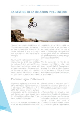 20
NEWSLETTER TRUSTED N°3 - Zoom - La gestion de la relation influenceur
S’ilestunsujetdontonaentenduparleren
2016, c’est celui de l’influencer marketing. Il
est devenu une évidence après quelques
années de chauffe et les stars du digital
sont aujourd’hui au cœur de toutes les
stratégies.
Soutenu par le rejet des communications
interruptives au profit des stratégies
de contenus, l’intérêt accru porté à ces
illustres inconnus interroge autant qu’il
enchante. Les marques du monde entier
s’enthousiasment pour ces nouveaux
influenceurs consommateurs. Blogueurs
ou YouTubers sont devenus les nouvelles
coqueluches de la communication de
marque. Pour faire le lien entre elles et
les talents qu’elles veulent recruter le
temps d’une campagne, des agents d’un
nouveau genre veillent à la cohérence de
cesopérationsmenéesentermesd’image,
de message et de contenu.
Afin de comprendre le rôle de ces
nouveaux intermédiaires clés, nous
avons interrogé Daphné Thavaud, agent
artistique chez VMA et Gregg Bywalski,
General Manager chez X-Treme Video sur
les relations qu’entretiennent les marques
et les influenceurs.
La gestion de la relation influenceur
Profession : agent d’influenceurs
Daphné est agent depuis environ 5 ans.
Elle a d’abord créé l’agence Vacarme, qui
a été intégrée à Art Média puis VMA en
2015. Son agence encadre quelques-
unes des plus grandes personnalités du
web français. Après avoir travaillé dans
les médias (Groupe AB) pendant 15 ans,
Gregg a rejoint X-Treme video.
Lorsqu’on les interroge sur l’évolution du
travail avec les créateurs de contenus ces
dernières années, le constat est clair. La
demande est désormais pléthorique et
l’offre s’est beaucoup professionnalisée.
« Plusieurs choses ont changé, » nous
explique Gregg Bywalski « la digitalisation
des contenus d’une part, avec l’émergence
du broadband et l’arrivée de plateformes
comme YouTube. Mais aussi la
popularisation de caméras faciles à utiliser
qui a permis aux gens de s’approprier les
 