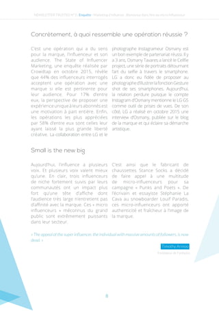 8
NEWSLETTER TRUSTED N°3 - Enquête - Marketing d’influence : Bienvenue dans l’ère du micro-influenceur
C’est une opération qui a du sens
pour la marque, l’influenceur et son
audience. The State of Influencer
Marketing, une enquête réalisée par
Crowdtap en octobre 2015, révèle
que 44% des influenceurs interrogés
acceptent une opération avec une
marque si elle est pertinente pour
leur audience. Pour 17% d’entre
eux, la perspective de proposer une
expérienceuniqueàleursabonnésest
une motivation à part entière. Enfin,
les opérations les plus appréciées
par 58% d’entre eux sont celles leur
ayant laissé la plus grande liberté
créative. La collaboration entre LG et le
photographe Instagrameur Osmany est
un bon exemple de partenariat réussi. Il y
a 3 ans, Osmany Tavares a lancé le Cellfie
project, une série de portraits détournant
l’art du selfie à travers le smartphone.
LG a donc eu l’idée de proposer au
photographed’illustrerlafonctionGesture
shot de ses smartphones. Aujourd’hui,
la relation perdure puisque le compte
Instagram d’Osmany mentionne le LG G5
comme outil de prises de vues. De son
côté, LG a réalisé en octobre 2015 une
interview d’Osmany, publiée sur le blog
de la marque et qui éclaire sa démarche
artistique.
Aujourd’hui, l’influence a plusieurs
voix. Et plusieurs voix valent mieux
qu’une. En clair, trois influenceurs
de niche fortement suivis par leurs
communautés ont un impact plus
fort qu’une tête d’affiche dont
l’audience très large n’entretient pas
d’affinité avec la marque. Ces « micro
influenceurs » méconnus du grand
public sont extrêmement puissants
dans leur secteur.
C’est ainsi que le fabricant de
chaussettes Stance Socks a décidé
de faire appel à une multitude
de micro-influenceurs pour sa
campagne « Punks and Poets ». De
l’écrivain et essayiste Stéphanie La
Cava au snowboarder Louif Paradis,
ces micro-influenceurs ont apporté
authenticité et fraîcheur à l’image de
la marque.
Fondateur de Fanbytes
« The appeal of the super influencer, the individual with massive amounts of followers, is now
dead. »
Timothy Armoo
Concrètement, à quoi ressemble une opération réussie ?
Small is the new big
 