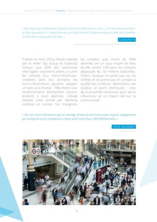9
Publiée en mars 2016, l’étude réalisée
par le Keller Fay Group et Expercity
indique que 82% des personnes
interrogées s’estiment prêtes à suivre
les conseils d’un micro-influenceur.
Crédibles dans leur domaine, les
micro-influenceurs peuvent adopter
un style plus frontal : 74% d’entre eux
recommandent directement certains
produits à leurs abonnés. L’étude
réalisée cette année par Markerly
renforce ce constat. Sur Instagram,
les comptes avec moins de 1000
abonnés ont un taux moyen de likes
de 8%, contre 1,6% pour les comptes
dépassant les 10 millions d’abonnés.
Certes, l’analyse ne porte que sur les
chiffres et ne prend pas en compte la
qualité des contenus. Néanmoins, elle
soulève un point intéressant : celui
de la proximité nécessaire pour qu’un
influenceur ait un impact réel sur sa
communauté.
CEO de Gnack’s
« We see micro-influencers get an average of two-to-five times more organic engagement
per Instagram post, compared to those with more than 100,000 followers »
Chris Gonzales
NEWSLETTER TRUSTED N°3 - Enquête - Marketing d’influence : Bienvenue dans l’ère du micro-influenceur
Executive Vice President of the women’s division, Stance Socks
« We select our collaborators based on the story they have to tell. [...], It’s not about numbers
or their popularity, it’s about how we can take the best of what we have to offer and combine
it with their unique point of view. »
Candy Harris
 