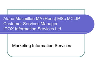Alana Macmillan MA (Hons) MSc MCLIP Customer Services Manager IDOX Information Services Ltd Marketing Information Services 