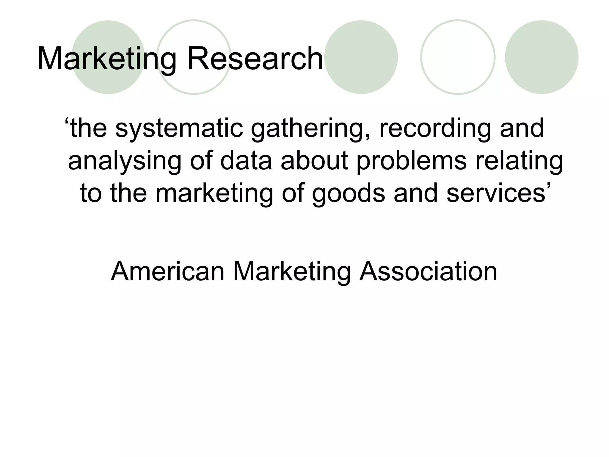 Marketing Research ‘ the systematic gathering, recording and analysing of data about problems relating to the marketing of goods and services’ American Marketing Association 