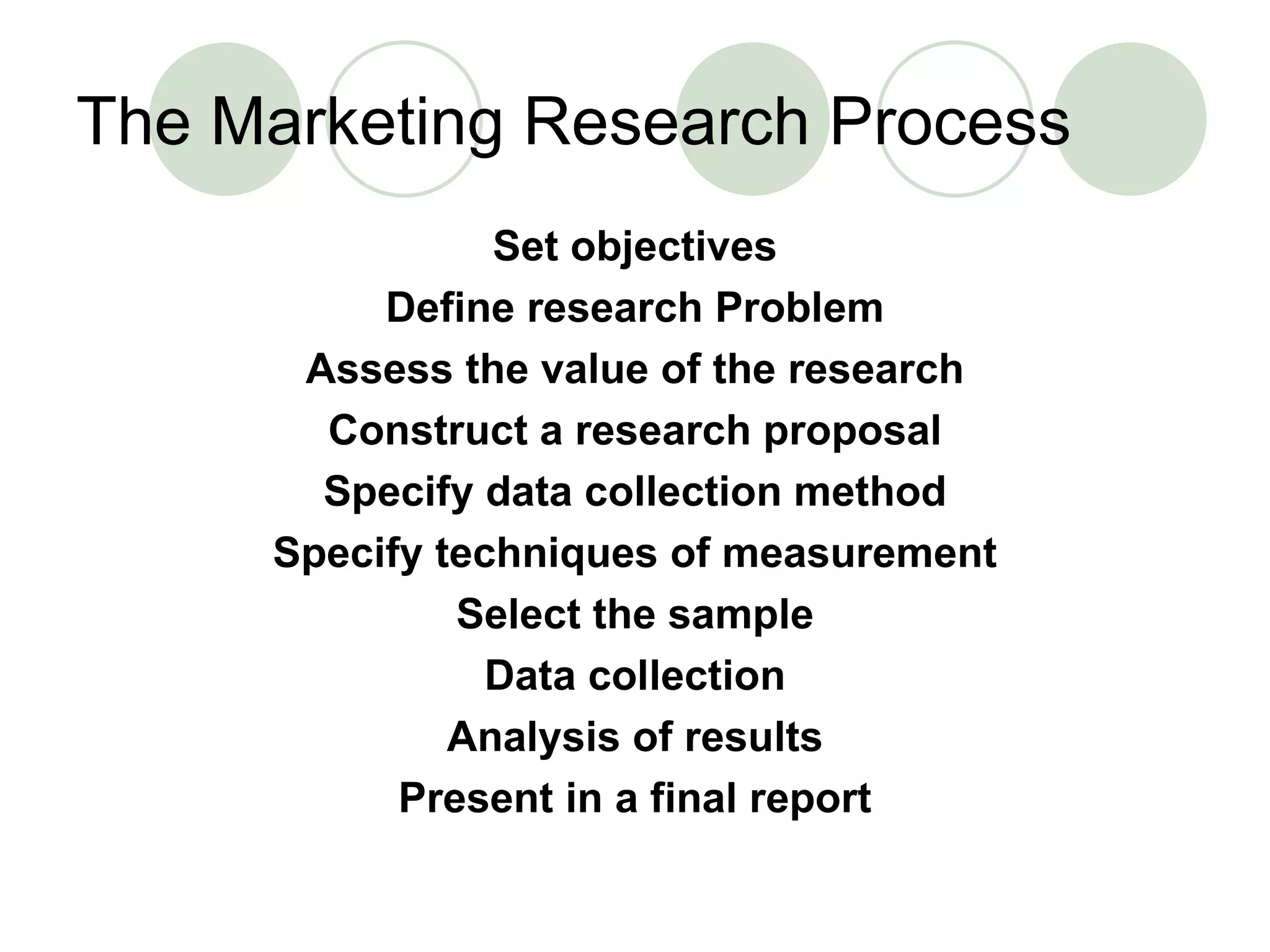 The Marketing Research Process Set objectives Define research Problem Assess the value of the research Construct a research proposal Specify data collection method Specify techniques of measurement Select the sample Data collection Analysis of results Present in a final report 