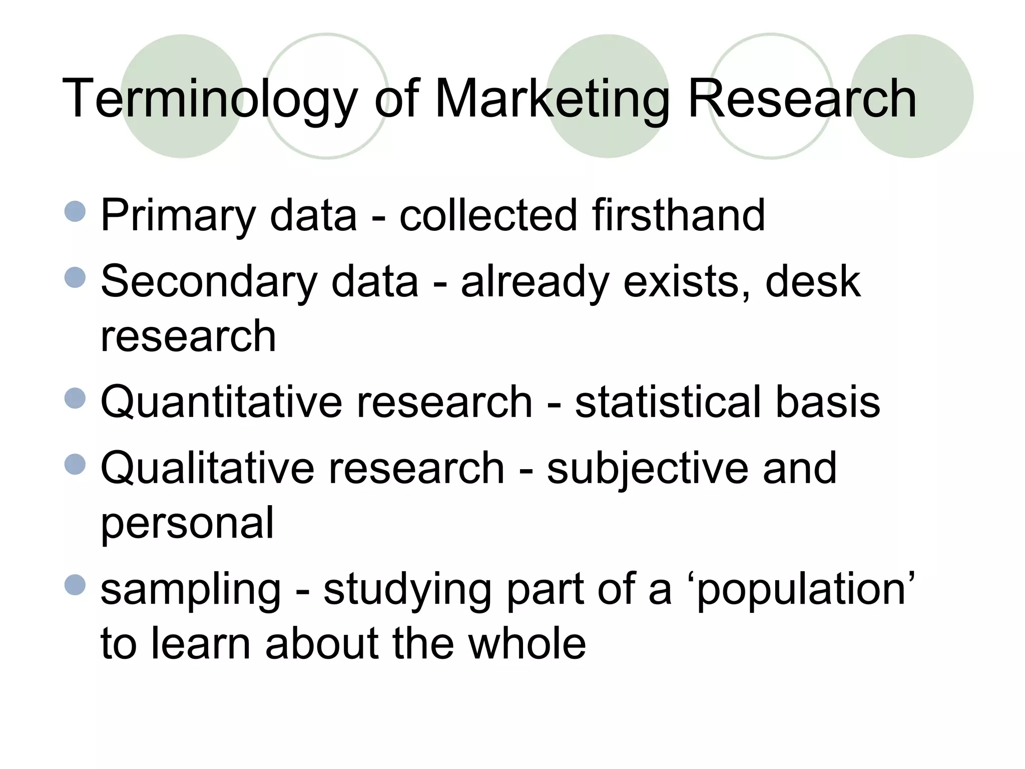 Terminology of Marketing Research Primary data - collected firsthand Secondary data - already exists, desk research Quantitative research - statistical basis Qualitative research - subjective and personal sampling - studying part of a ‘population’ to learn about the whole 