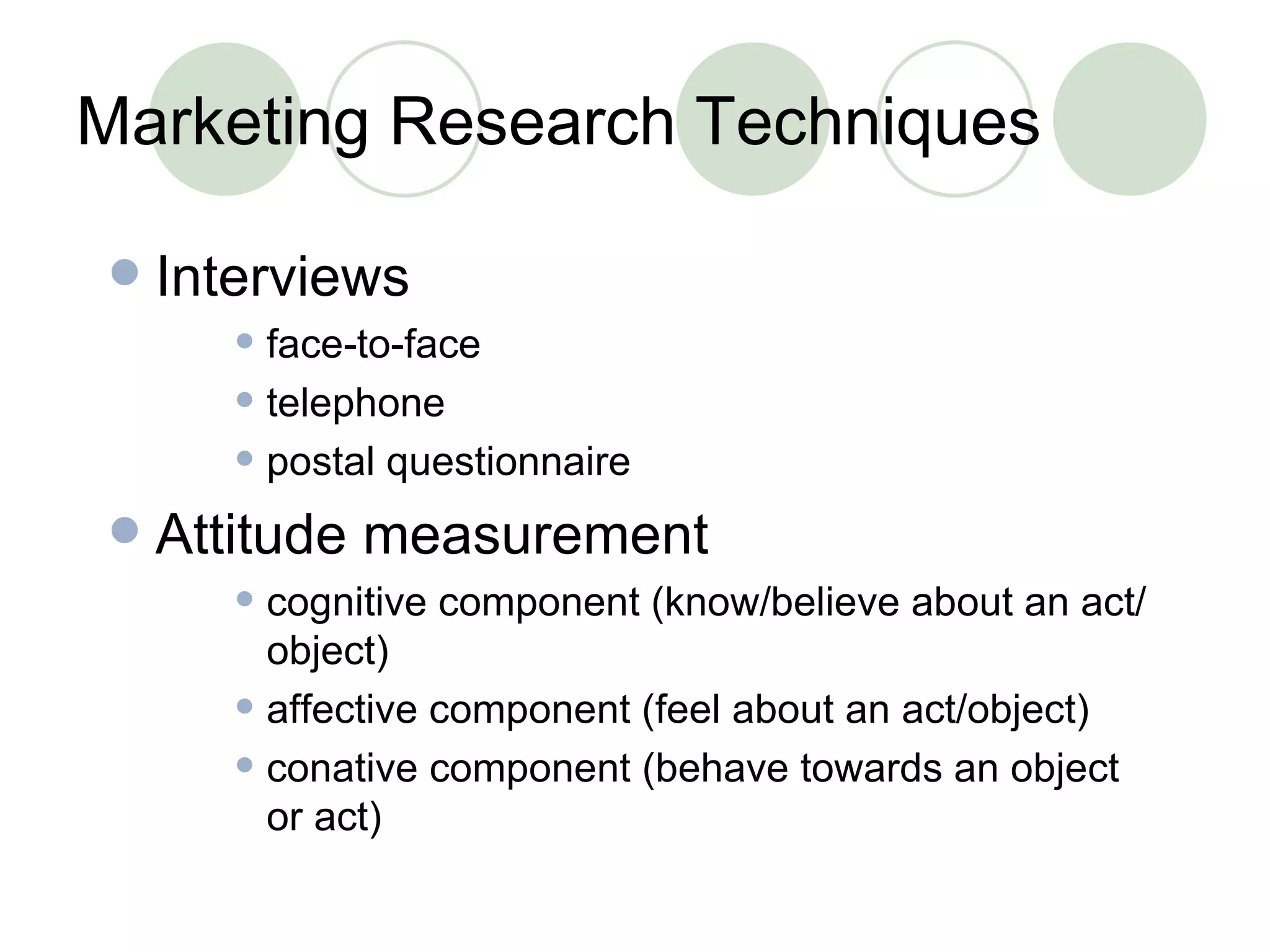 Marketing Research Techniques Interviews face-to-face telephone postal questionnaire Attitude measurement cognitive component (know/believe about an act/object) affective component (feel about an act/object) conative component (behave towards an object or act) 
