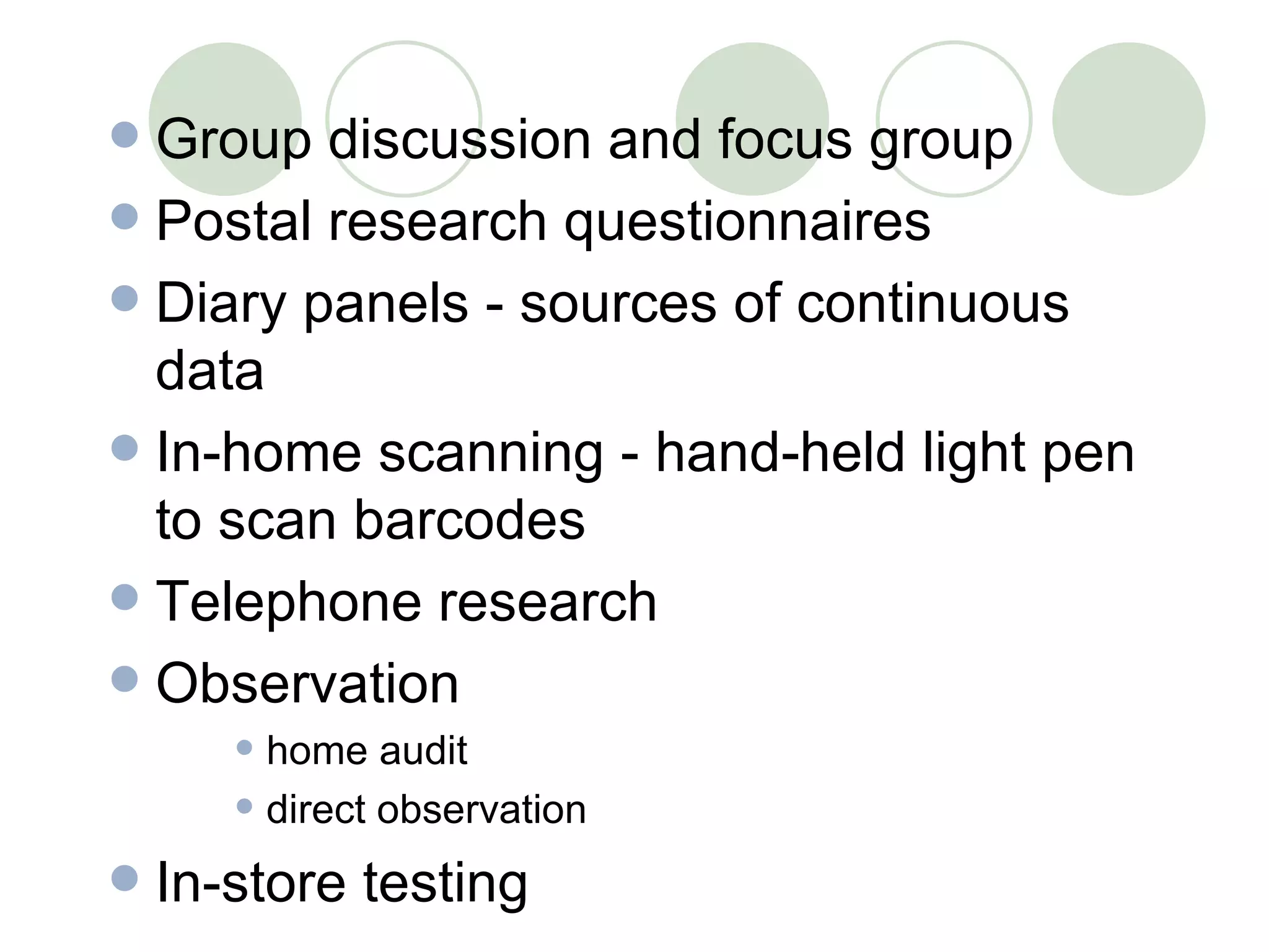 Group discussion and focus group Postal research questionnaires Diary panels - sources of continuous data In-home scanning - hand-held light pen to scan barcodes Telephone research Observation home audit direct observation In-store testing 