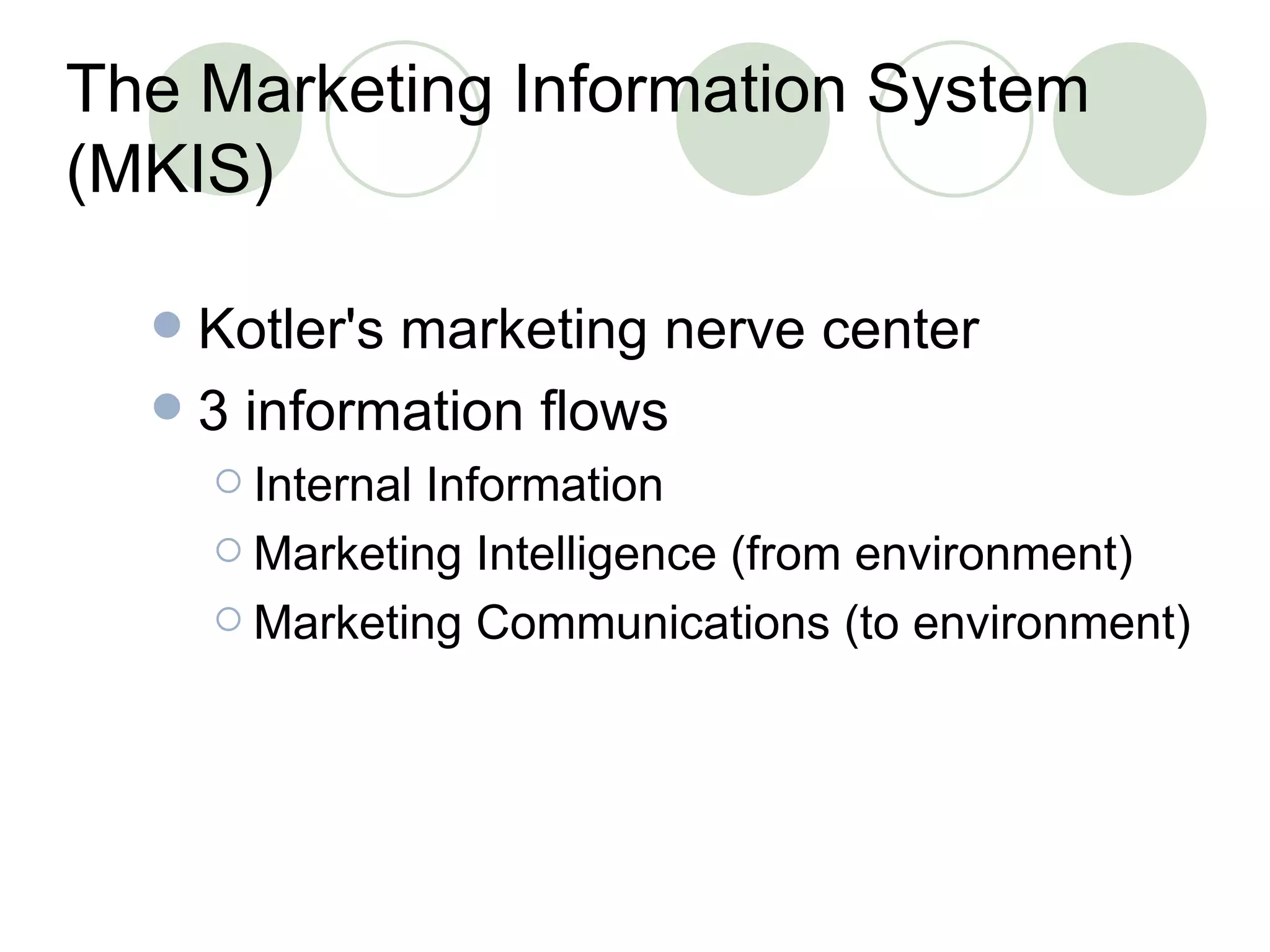 The Marketing Information System (MKIS) Kotler's marketing nerve center 3 information flows Internal Information Marketing Intelligence (from environment) Marketing Communications (to environment) 