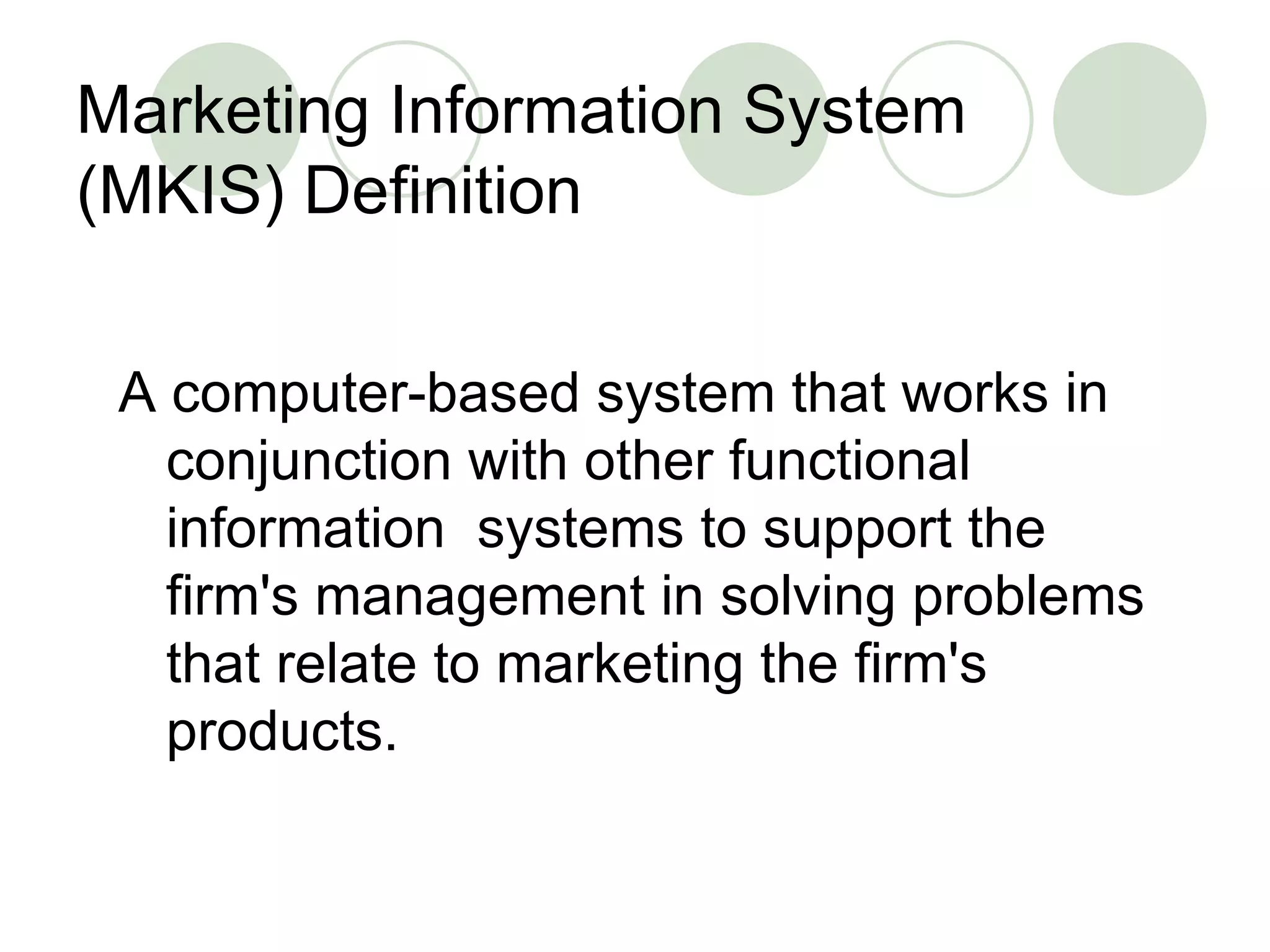 Marketing Information System (MKIS) Definition A computer-based system that works in conjunction with other functional information  systems to support the firm's management in solving problems that relate to marketing the firm's products. 