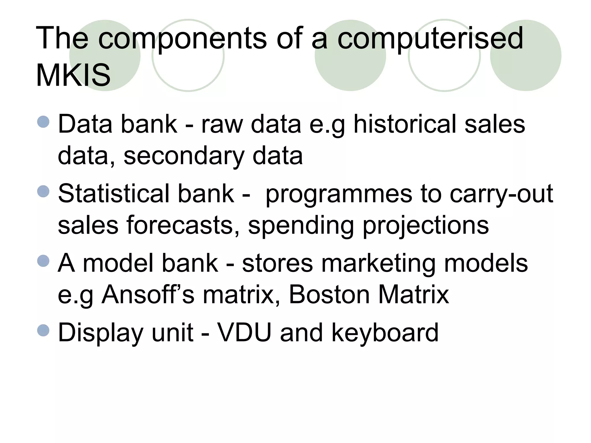 The components of a computerised MKIS Data bank - raw data e.g historical sales data, secondary data Statistical bank -  programmes to carry-out sales forecasts, spending projections A model bank - stores marketing models e.g Ansoff’s matrix, Boston Matrix Display unit - VDU and keyboard 