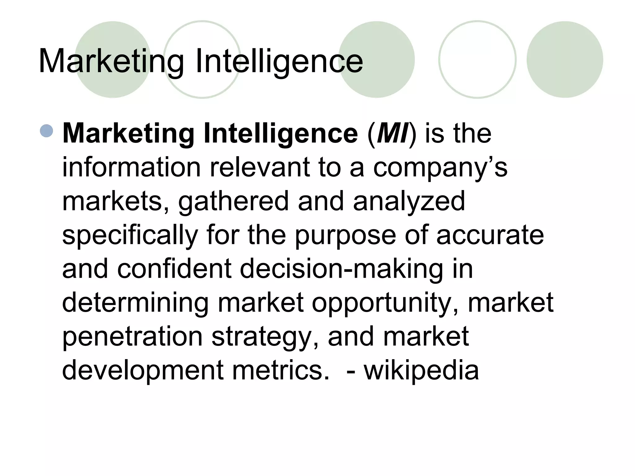 Marketing Intelligence Marketing Intelligence  ( MI ) is the information relevant to a company’s markets, gathered and analyzed specifically for the purpose of accurate and confident decision-making in determining market opportunity, market penetration strategy, and market development metrics.  - wikipedia 