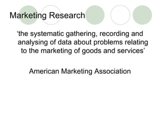 Marketing Research ‘ the systematic gathering, recording and analysing of data about problems relating to the marketing of goods and services’ American Marketing Association 