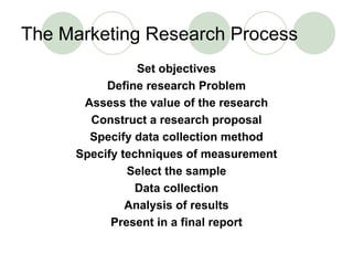 The Marketing Research Process Set objectives Define research Problem Assess the value of the research Construct a research proposal Specify data collection method Specify techniques of measurement Select the sample Data collection Analysis of results Present in a final report 