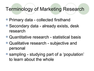Terminology of Marketing Research Primary data - collected firsthand Secondary data - already exists, desk research Quantitative research - statistical basis Qualitative research - subjective and personal sampling - studying part of a ‘population’ to learn about the whole 