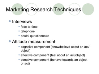 Marketing Research Techniques Interviews face-to-face telephone postal questionnaire Attitude measurement cognitive component (know/believe about an act/object) affective component (feel about an act/object) conative component (behave towards an object or act) 