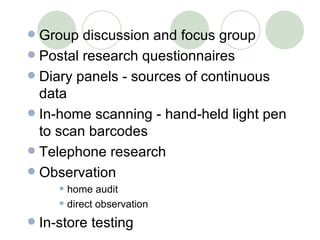 Group discussion and focus group Postal research questionnaires Diary panels - sources of continuous data In-home scanning - hand-held light pen to scan barcodes Telephone research Observation home audit direct observation In-store testing 