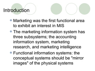 Introduction Marketing was the first functional area to exhibit an interest in MIS The marketing information system has three subsystems; the accounting information system, marketing research, and marketing intelligence Functional information systems: the conceptual systems should be "mirror images" of the physical systems 