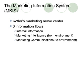 The Marketing Information System (MKIS) Kotler's marketing nerve center 3 information flows Internal Information Marketing Intelligence (from environment) Marketing Communications (to environment) 