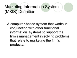 Marketing Information System (MKIS) Definition A computer-based system that works in conjunction with other functional information  systems to support the firm's management in solving problems that relate to marketing the firm's products. 