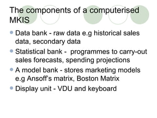 The components of a computerised MKIS Data bank - raw data e.g historical sales data, secondary data Statistical bank -  programmes to carry-out sales forecasts, spending projections A model bank - stores marketing models e.g Ansoff’s matrix, Boston Matrix Display unit - VDU and keyboard 