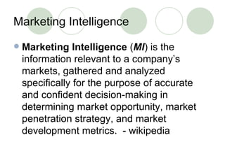 Marketing Intelligence Marketing Intelligence  ( MI ) is the information relevant to a company’s markets, gathered and analyzed specifically for the purpose of accurate and confident decision-making in determining market opportunity, market penetration strategy, and market development metrics.  - wikipedia 