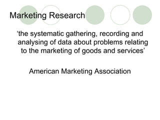 Marketing Research <ul><li>‘ the systematic gathering, recording and analysing of data about problems relating to the mark...