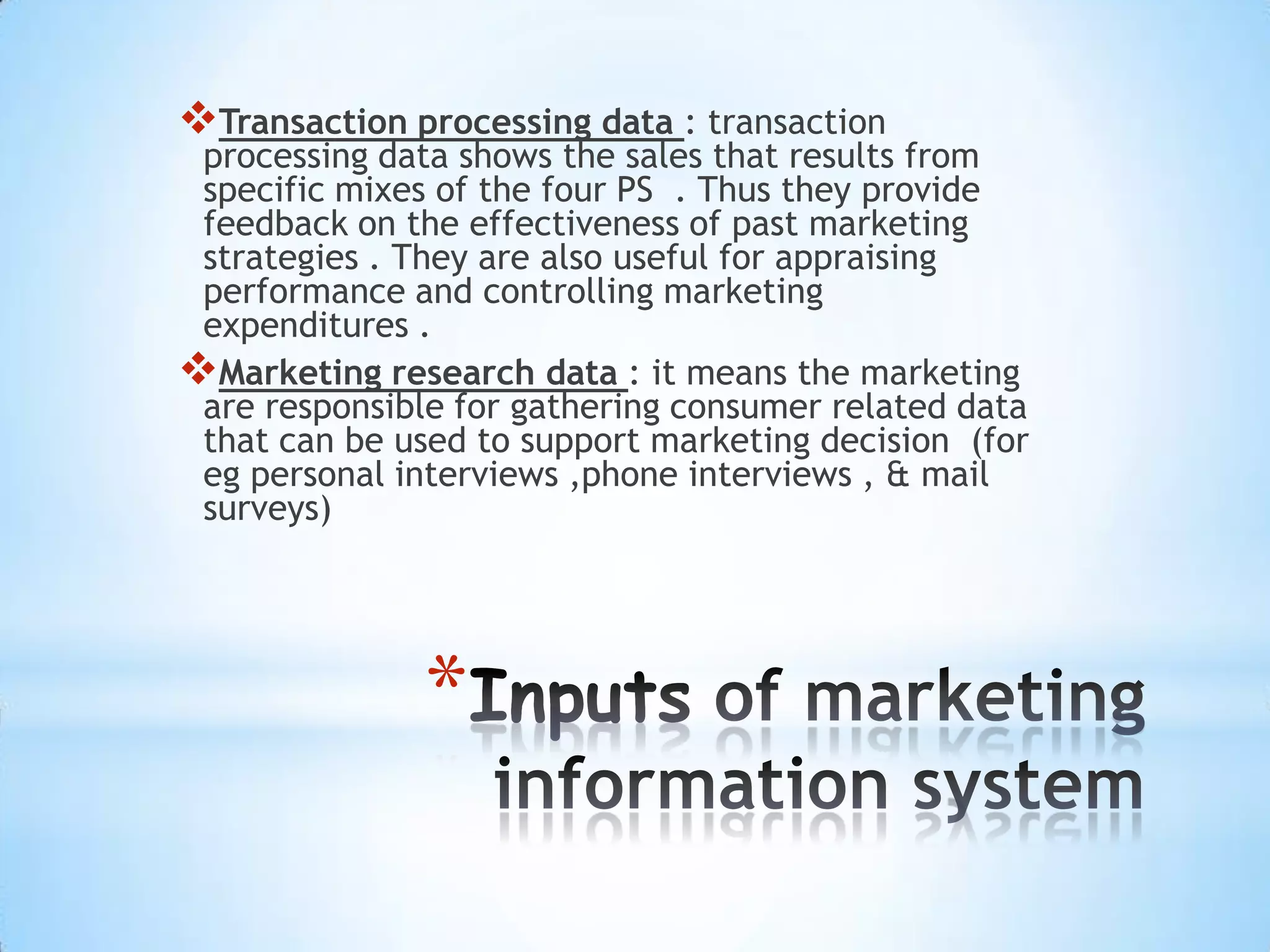 *
Transaction processing data : transaction
processing data shows the sales that results from
specific mixes of the four PS . Thus they provide
feedback on the effectiveness of past marketing
strategies . They are also useful for appraising
performance and controlling marketing
expenditures .
Marketing research data : it means the marketing
are responsible for gathering consumer related data
that can be used to support marketing decision (for
eg personal interviews ,phone interviews , & mail
surveys)
 