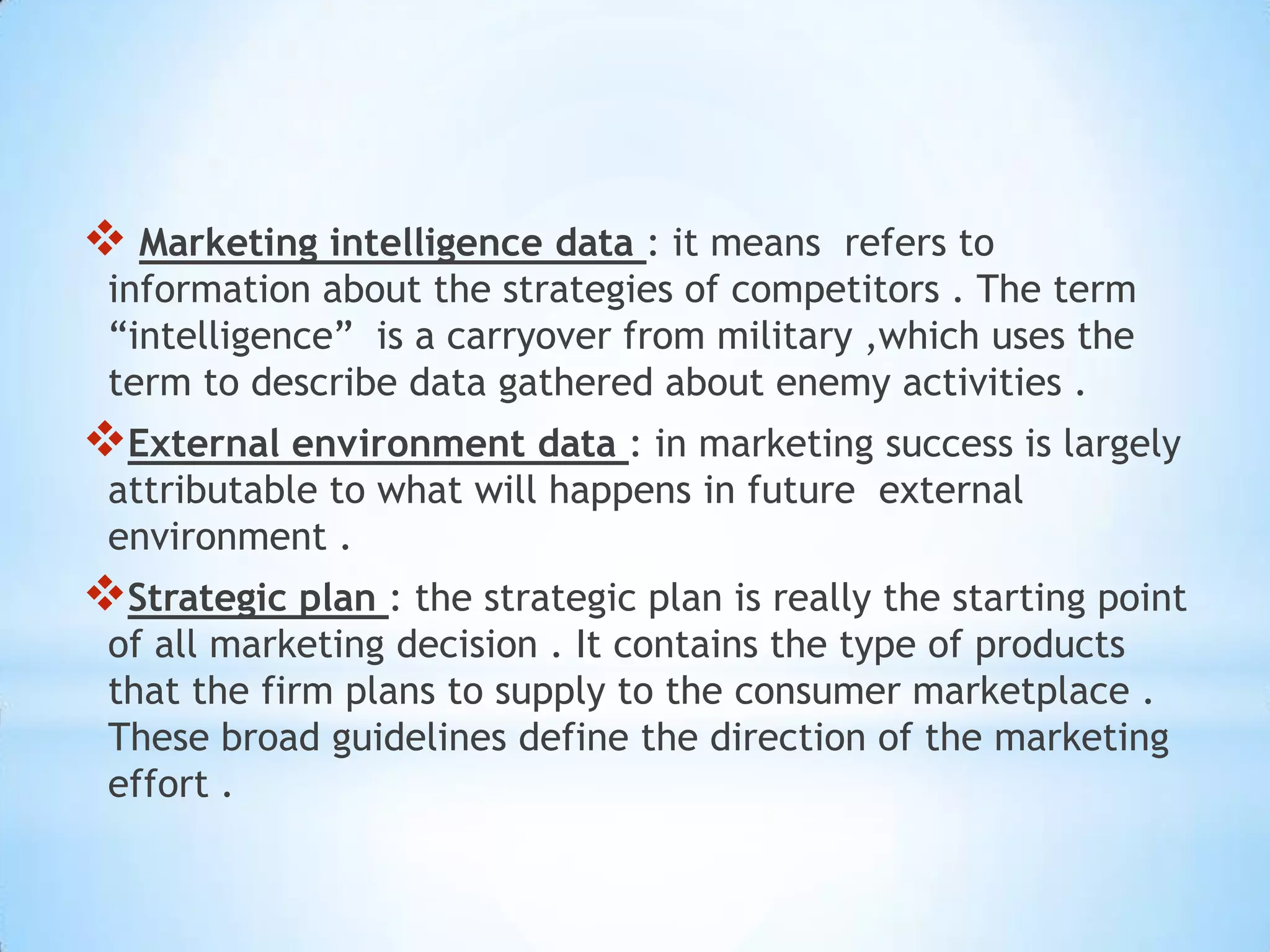  Marketing intelligence data : it means refers to
information about the strategies of competitors . The term
“intelligence” is a carryover from military ,which uses the
term to describe data gathered about enemy activities .
External environment data : in marketing success is largely
attributable to what will happens in future external
environment .
Strategic plan : the strategic plan is really the starting point
of all marketing decision . It contains the type of products
that the firm plans to supply to the consumer marketplace .
These broad guidelines define the direction of the marketing
effort .
 