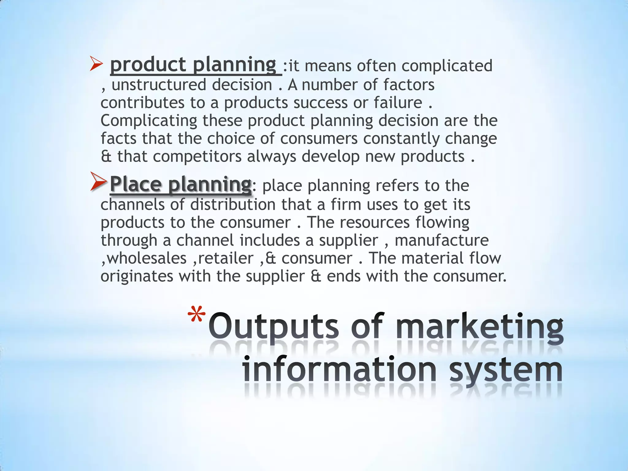 *
 product planning :it means often complicated
, unstructured decision . A number of factors
contributes to a products success or failure .
Complicating these product planning decision are the
facts that the choice of consumers constantly change
& that competitors always develop new products .
Place planning: place planning refers to the
channels of distribution that a firm uses to get its
products to the consumer . The resources flowing
through a channel includes a supplier , manufacture
,wholesales ,retailer ,& consumer . The material flow
originates with the supplier & ends with the consumer.
 
