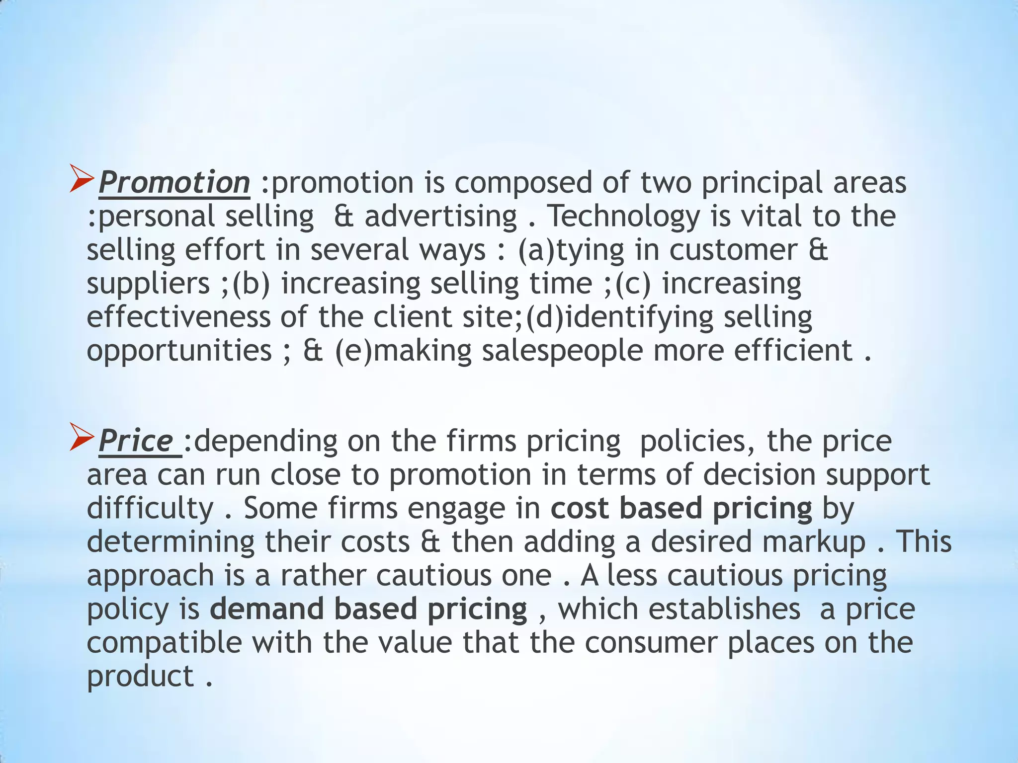 Promotion :promotion is composed of two principal areas
:personal selling & advertising . Technology is vital to the
selling effort in several ways : (a)tying in customer &
suppliers ;(b) increasing selling time ;(c) increasing
effectiveness of the client site;(d)identifying selling
opportunities ; & (e)making salespeople more efficient .
Price :depending on the firms pricing policies, the price
area can run close to promotion in terms of decision support
difficulty . Some firms engage in cost based pricing by
determining their costs & then adding a desired markup . This
approach is a rather cautious one . A less cautious pricing
policy is demand based pricing , which establishes a price
compatible with the value that the consumer places on the
product .
 