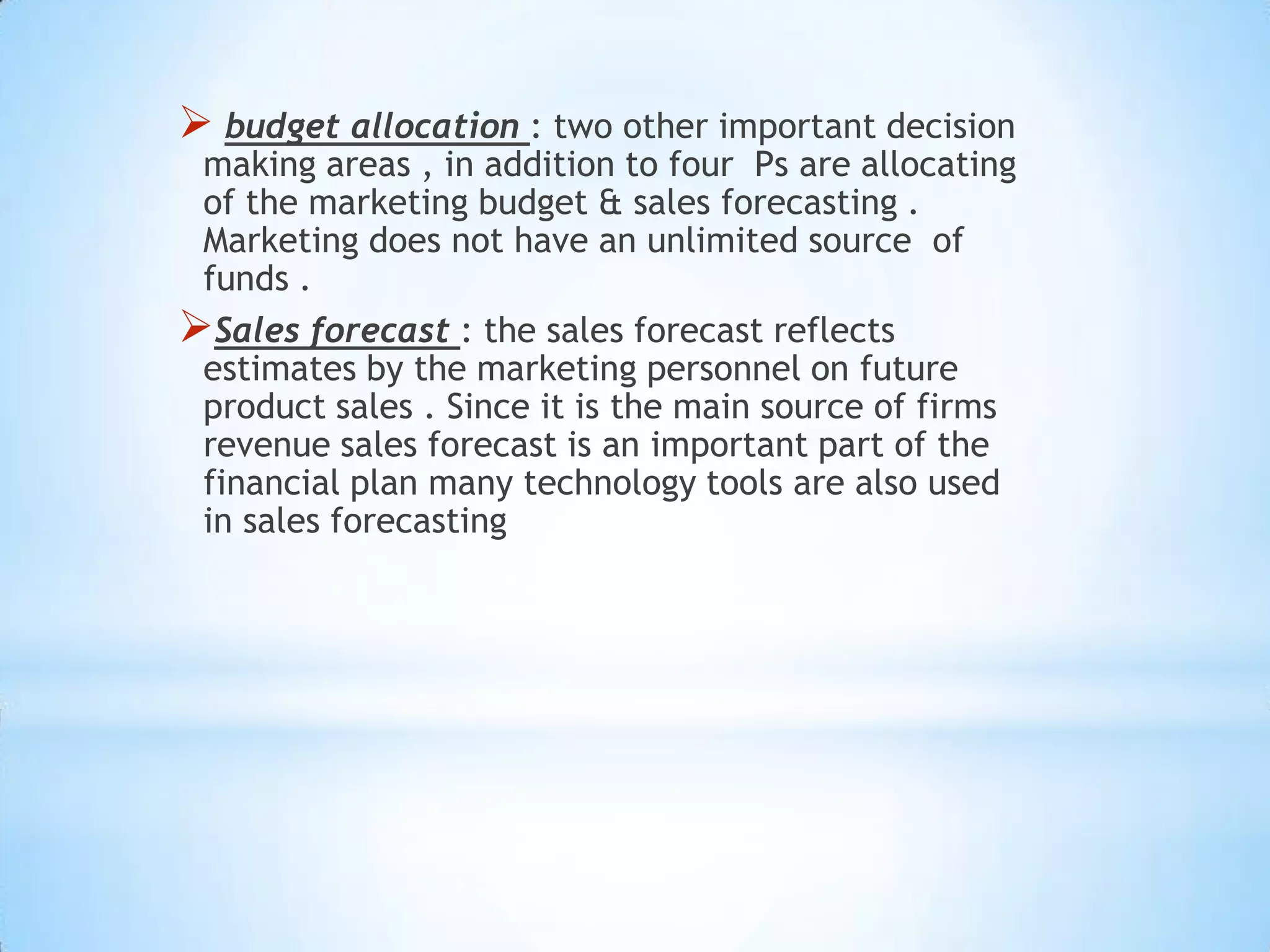  budget allocation : two other important decision
making areas , in addition to four Ps are allocating
of the marketing budget & sales forecasting .
Marketing does not have an unlimited source of
funds .
Sales forecast : the sales forecast reflects
estimates by the marketing personnel on future
product sales . Since it is the main source of firms
revenue sales forecast is an important part of the
financial plan many technology tools are also used
in sales forecasting
 